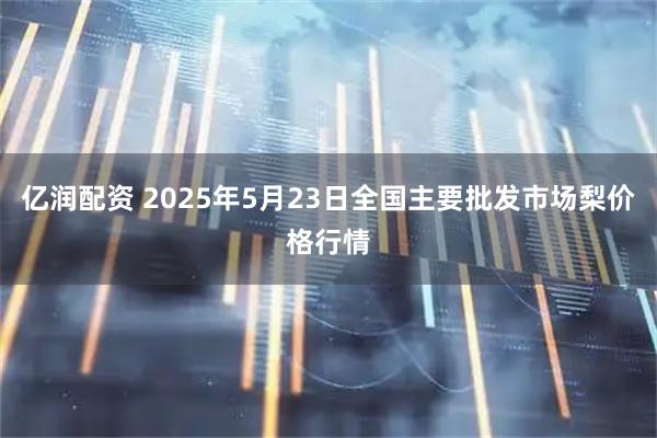 亿润配资 2025年5月23日全国主要批发市场梨价格行情