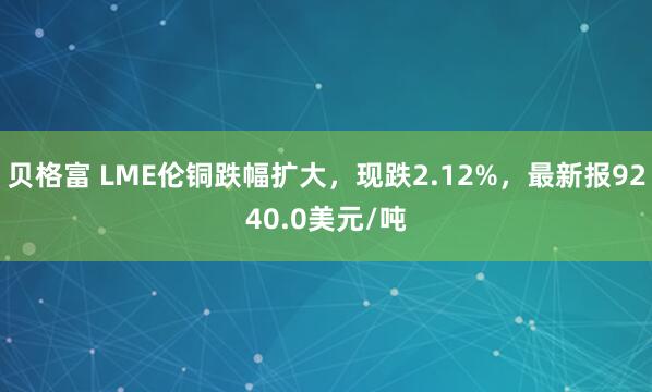 贝格富 LME伦铜跌幅扩大，现跌2.12%，最新报9240.0美元/吨
