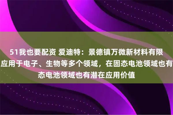 51我也要配资 爱迪特：景德镇万微新材料有限公司产品可以应用于电子、生物等多个领域，在固态电池领域也有潜在应用价值