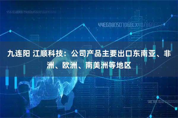 九连阳 江顺科技：公司产品主要出口东南亚、非洲、欧洲、南美洲等地区