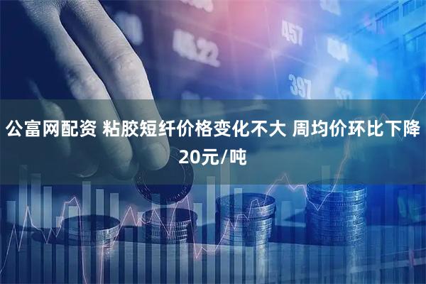 公富网配资 粘胶短纤价格变化不大 周均价环比下降20元/吨