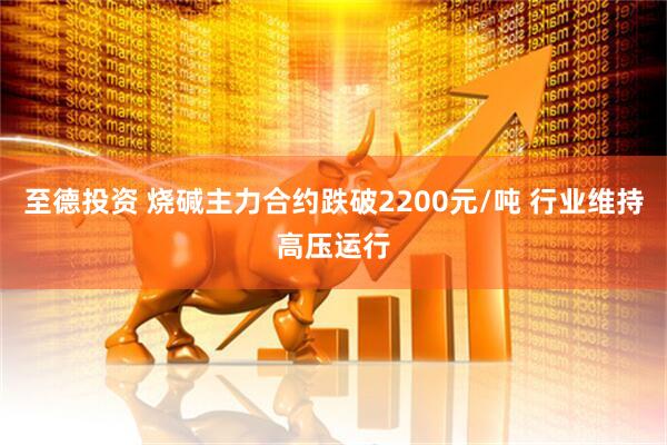 至德投资 烧碱主力合约跌破2200元/吨 行业维持高压运行