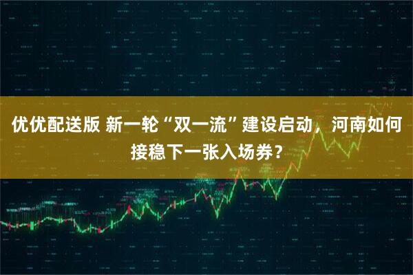 优优配送版 新一轮“双一流”建设启动，河南如何接稳下一张入场券？