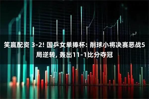 笑赢配资 3-2! 国乒女单捧杯: 削球小将决赛恶战5局逆转, 轰出11-1比分夺冠