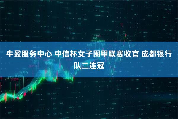 牛盈服务中心 中信杯女子围甲联赛收官 成都银行队二连冠