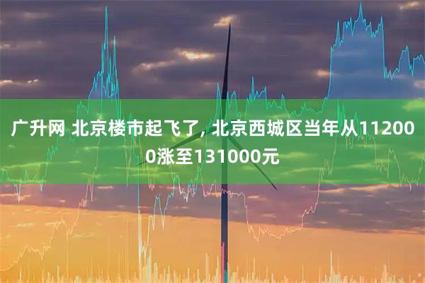 广升网 北京楼市起飞了, 北京西城区当年从112000涨至131000元
