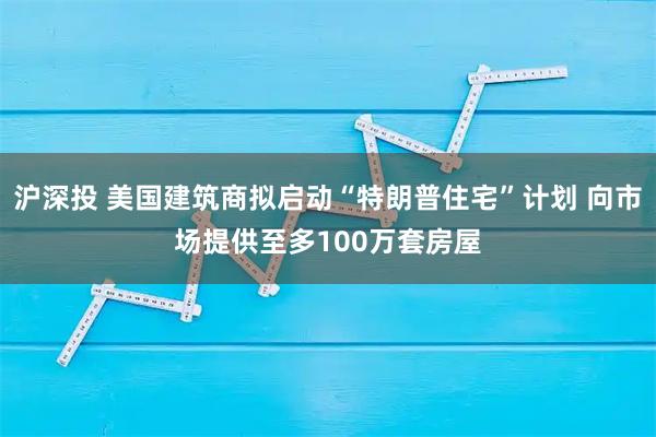 沪深投 美国建筑商拟启动“特朗普住宅”计划 向市场提供至多100万套房屋