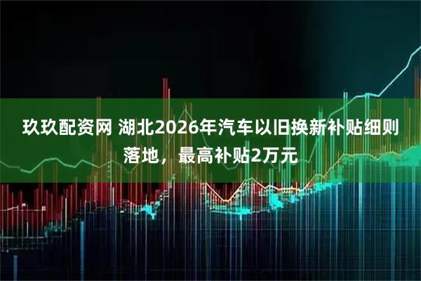 玖玖配资网 湖北2026年汽车以旧换新补贴细则落地，最高补贴2万元