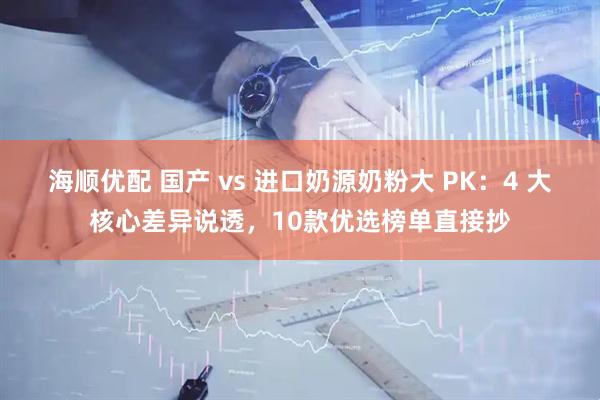 海顺优配 国产 vs 进口奶源奶粉大 PK：4 大核心差异说透，10款优选榜单直接抄