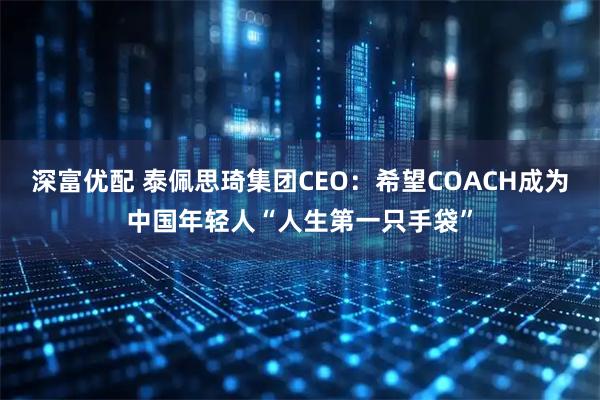 深富优配 泰佩思琦集团CEO：希望COACH成为中国年轻人“人生第一只手袋”