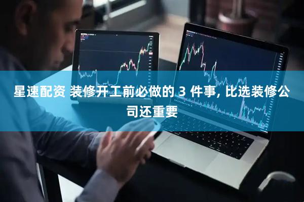 星速配资 装修开工前必做的 3 件事, 比选装修公司还重要