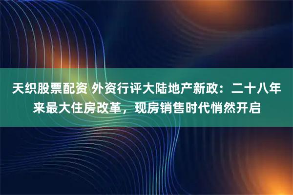 天织股票配资 外资行评大陆地产新政：二十八年来最大住房改革，现房销售时代悄然开启